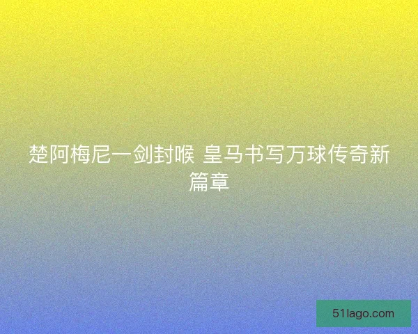 楚阿梅尼一剑封喉 皇马书写万球传奇新篇章