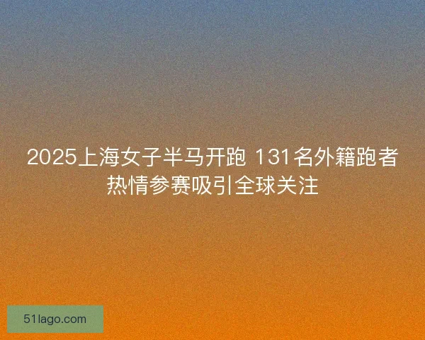 2025上海女子半马开跑 131名外籍跑者热情参赛吸引全球关注