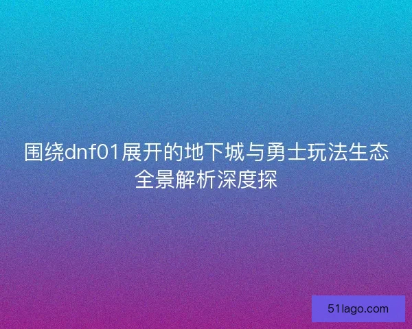 围绕dnf01展开的地下城与勇士玩法生态全景解析深度探