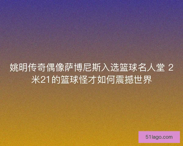 姚明传奇偶像萨博尼斯入选篮球名人堂 2米21的篮球怪才如何震撼世界