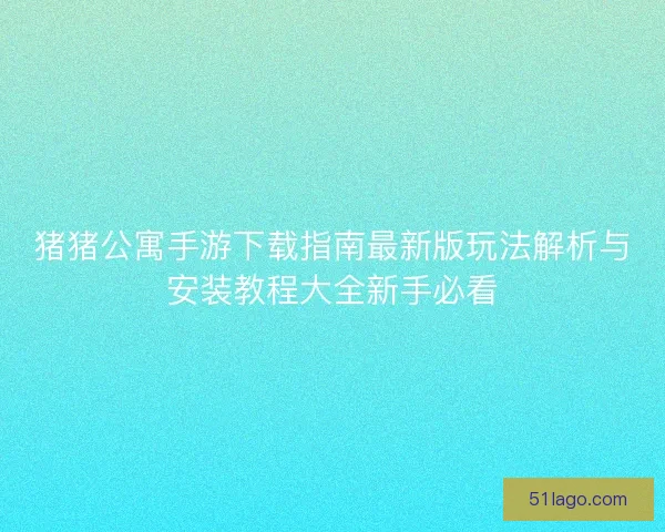猪猪公寓手游下载指南最新版玩法解析与安装教程大全新手必看