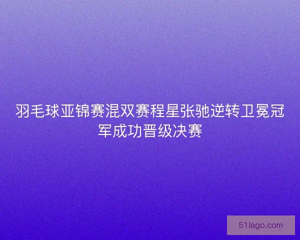 羽毛球亚锦赛混双赛程星张驰逆转卫冕冠军成功晋级决赛