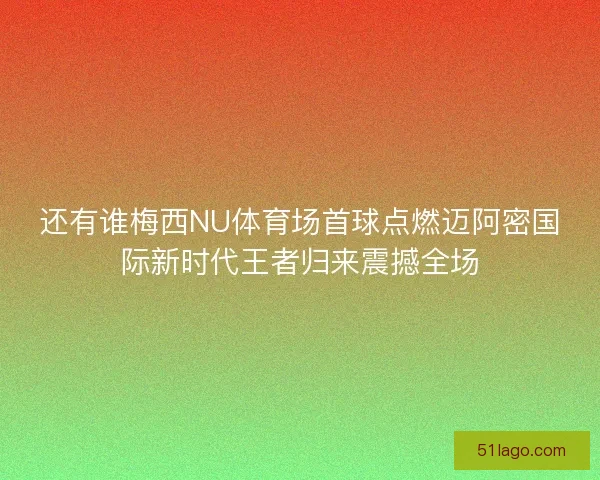 还有谁梅西NU体育场首球点燃迈阿密国际新时代王者归来震撼全场
