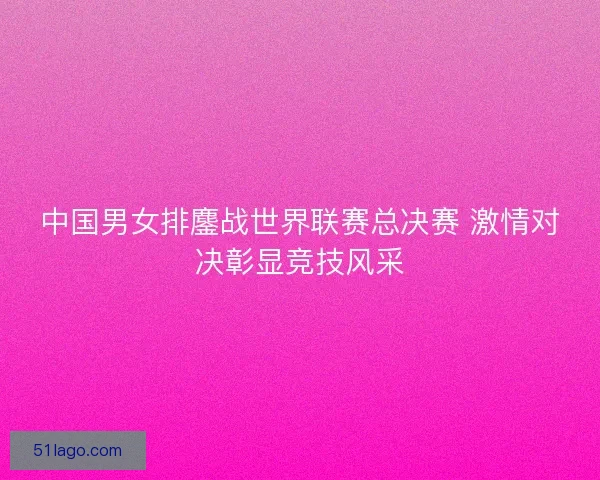 中国男女排鏖战世界联赛总决赛 激情对决彰显竞技风采