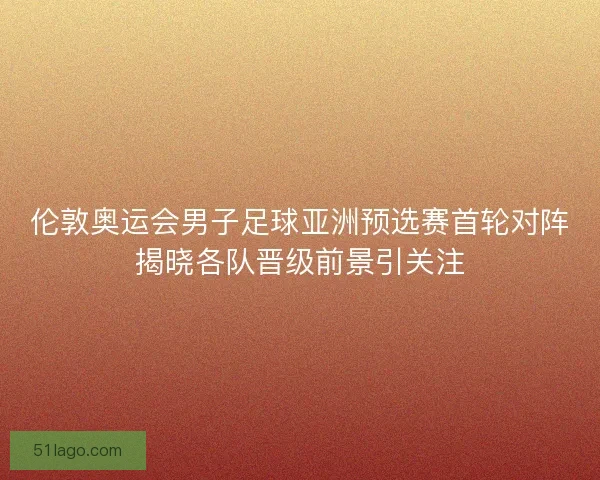 伦敦奥运会男子足球亚洲预选赛首轮对阵揭晓各队晋级前景引关注