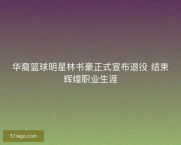 华裔篮球明星林书豪正式宣布退役 结束辉煌职业生涯