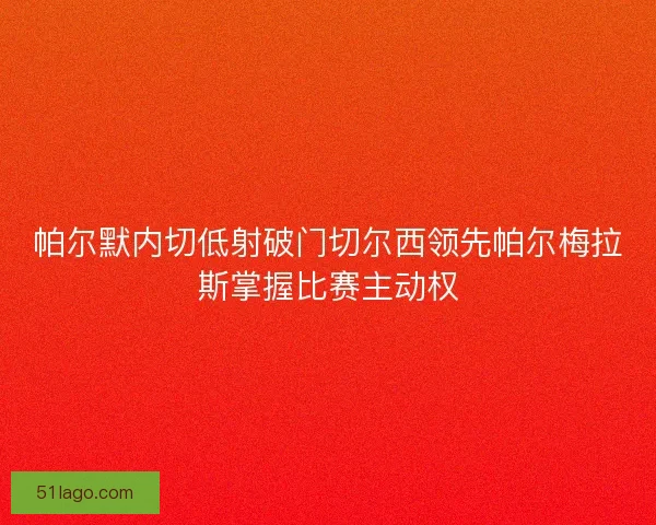 帕尔默内切低射破门切尔西领先帕尔梅拉斯掌握比赛主动权