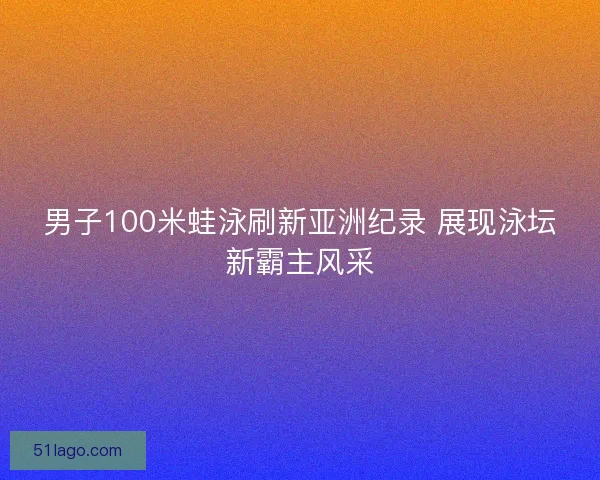 男子100米蛙泳刷新亚洲纪录 展现泳坛新霸主风采