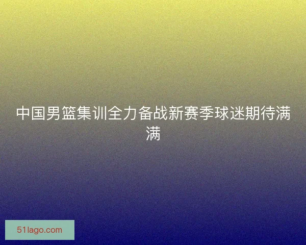 中国男篮集训全力备战新赛季球迷期待满满