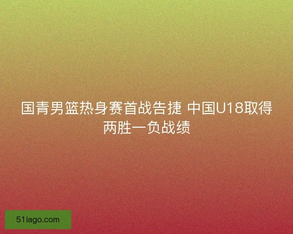 国青男篮热身赛首战告捷 中国U18取得两胜一负战绩