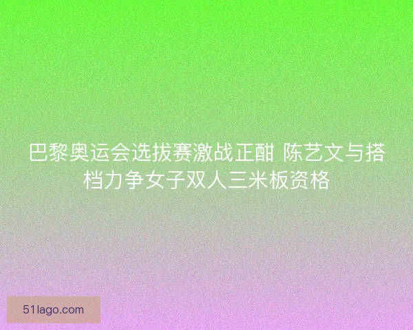 巴黎奥运会选拔赛激战正酣 陈艺文与搭档力争女子双人三米板资格