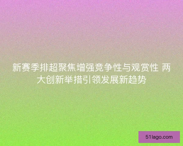 新赛季排超聚焦增强竞争性与观赏性 两大创新举措引领发展新趋势