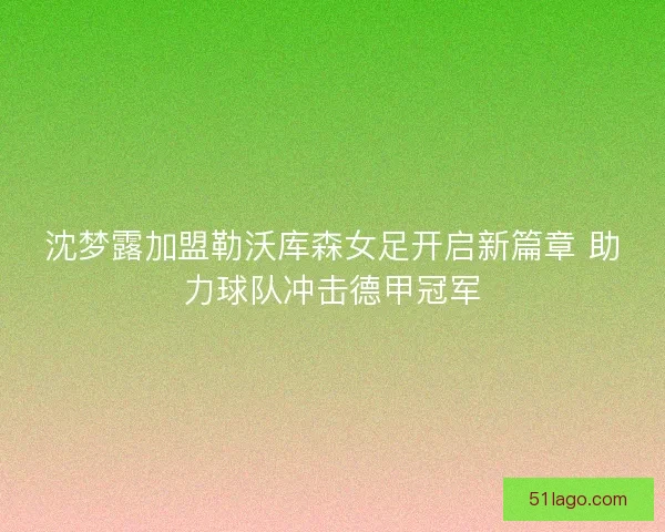 沈梦露加盟勒沃库森女足开启新篇章 助力球队冲击德甲冠军