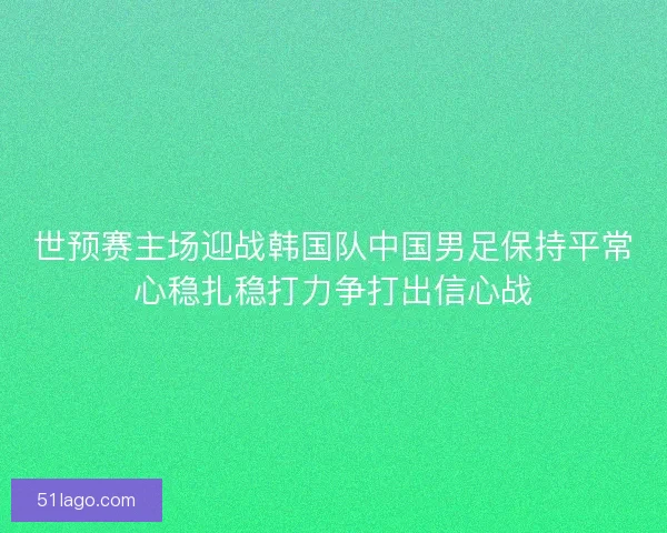 世预赛主场迎战韩国队中国男足保持平常心稳扎稳打力争打出信心战