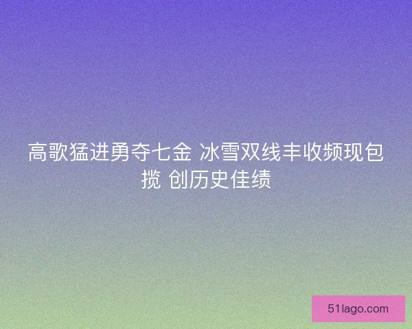 高歌猛进勇夺七金 冰雪双线丰收频现包揽 创历史佳绩