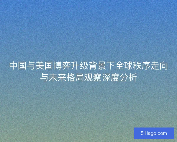 中国与美国博弈升级背景下全球秩序走向与未来格局观察深度分析
