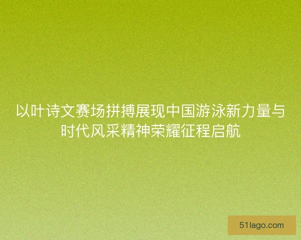 以叶诗文赛场拼搏展现中国游泳新力量与时代风采精神荣耀征程启航