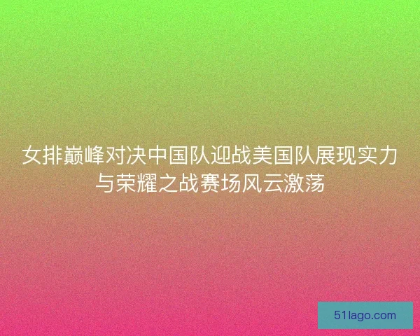 女排巅峰对决中国队迎战美国队展现实力与荣耀之战赛场风云激荡 女排巅峰对决中国队迎战美国队展现实力与荣耀之战赛场风云激荡