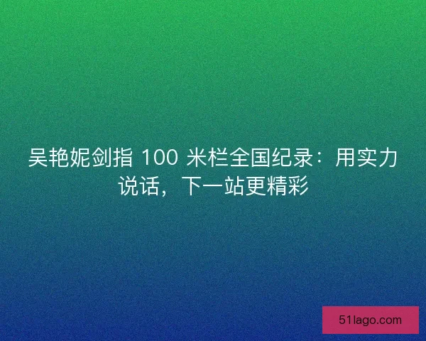 吴艳妮剑指 100 米栏全国纪录：用实力说话，下一站更精彩