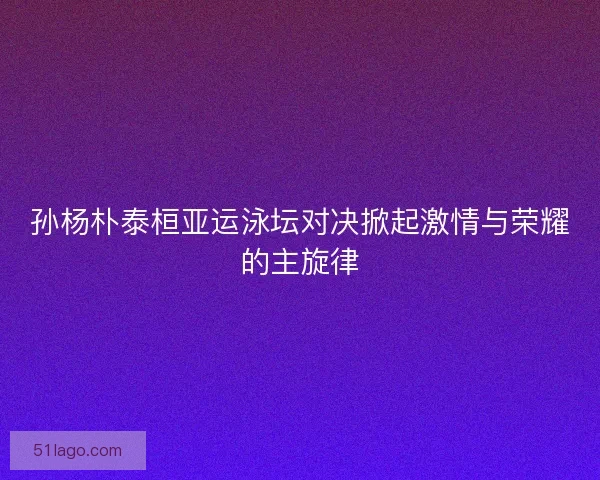 孙杨朴泰桓亚运泳坛对决掀起激情与荣耀的主旋律
