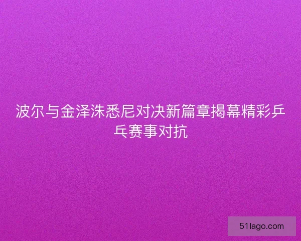 波尔与金泽洙悉尼对决新篇章揭幕精彩乒乓赛事对抗