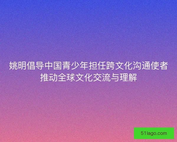 姚明倡导中国青少年担任跨文化沟通使者推动全球文化交流与理解 姚明倡导中国青少年担任跨文化沟通使者推动全球文化交流与理解