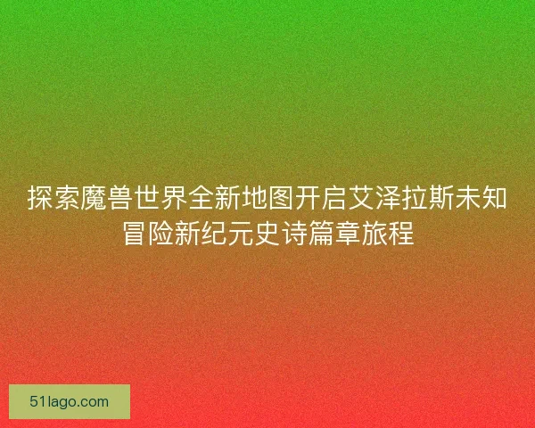 探索魔兽世界全新地图开启艾泽拉斯未知冒险新纪元史诗篇章旅程
