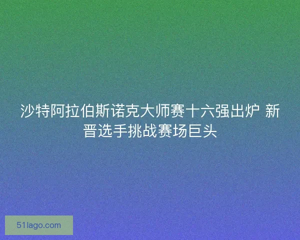 沙特阿拉伯斯诺克大师赛十六强出炉 新晋选手挑战赛场巨头 沙特阿拉伯斯诺克大师赛十六强出炉 新晋选手挑战赛场巨头