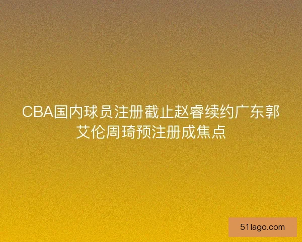 CBA国内球员注册截止赵睿续约广东郭艾伦周琦预注册成焦点 CBA国内球员注册截止赵睿续约广东郭艾伦周琦预注册成焦点