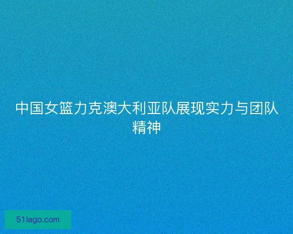 中国女篮力克澳大利亚队展现实力与团队精神