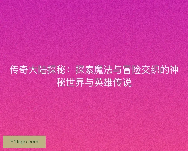 传奇大陆探秘：探索魔法与冒险交织的神秘世界与英雄传说