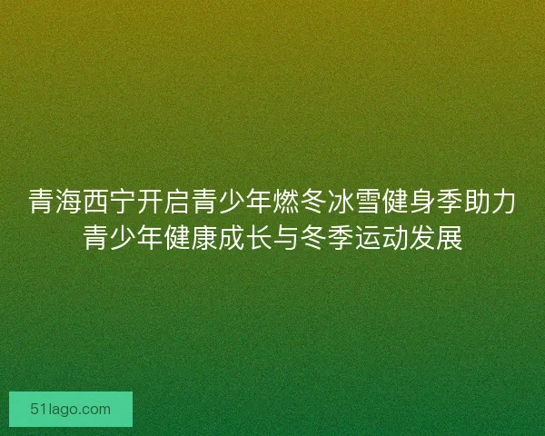 青海西宁开启青少年燃冬冰雪健身季助力青少年健康成长与冬季运动发展