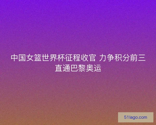 中国女篮世界杯征程收官 力争积分前三直通巴黎奥运
