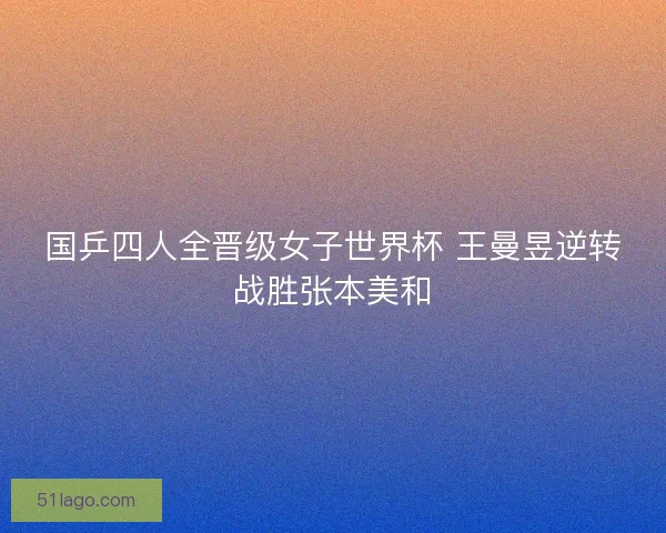国乒四人全晋级女子世界杯 王曼昱逆转战胜张本美和 国乒四人全晋级女子世界杯 王曼昱逆转战胜张本美和