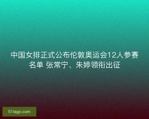 中国女排正式公布伦敦奥运会12人参赛名单 张常宁、朱婷领衔出征