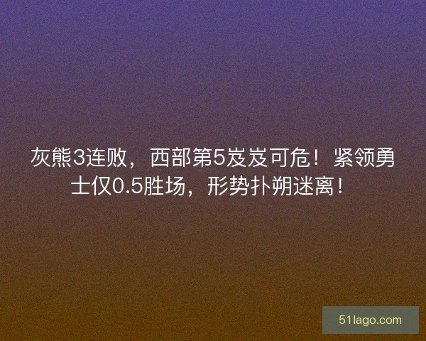 灰熊3连败，西部第5岌岌可危！紧领勇士仅0.5胜场，形势扑朔迷离！